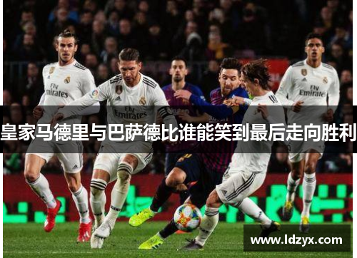 皇家马德里与巴萨德比谁能笑到最后走向胜利