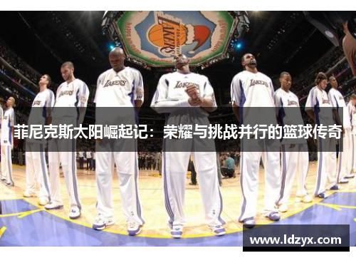 菲尼克斯太阳崛起记：荣耀与挑战并行的篮球传奇